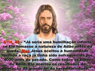 DTN, 48DTN, 48 – “Já seria uma humilhação infinita– “Já seria uma humilhação infinita
se Ele tomasse a natureza de Adão antes dase Ele tomasse a natureza de Adão antes da
queda.queda. MasMas Jesus aceitou a humanidadeJesus aceitou a humanidade
quando a raça já tinha sido enfraquecida porquando a raça já tinha sido enfraquecida por
4000 anos de pecado. Como todos os filhos4000 anos de pecado. Como todos os filhos
de Adão, Ele aceitou os resultados dade Adão, Ele aceitou os resultados da
operação da grande lei da hereditariedade.”operação da grande lei da hereditariedade.”
 