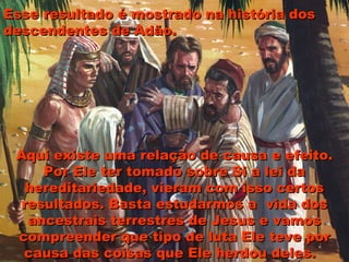Esse resultado é mostrado na história dosEsse resultado é mostrado na história dos
descendentes de Adão.descendentes de Adão.
Aqui existe uma relação de causa e efeito.Aqui existe uma relação de causa e efeito.
Por Ele ter tomado sobre Si a lei daPor Ele ter tomado sobre Si a lei da
hereditariedade, vieram com isso certoshereditariedade, vieram com isso certos
resultados. Basta estudarmos a vida dosresultados. Basta estudarmos a vida dos
ancestrais terrestres de Jesus e vamosancestrais terrestres de Jesus e vamos
compreender que tipo de luta Ele teve porcompreender que tipo de luta Ele teve por
causa das coisas que Ele herdou deles.causa das coisas que Ele herdou deles.
 