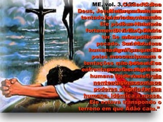 ME, vol. 3, 129ME, vol. 3, 129 – “Como– “Como
Deus, Jesus não poderia serDeus, Jesus não poderia ser
tentado, mas como homemtentado, mas como homem
Ele pôde ser tentadoEle pôde ser tentado
fortemente. E Ele poderiafortemente. E Ele poderia
ter Se submetido aoter Se submetido ao
pecado. Sua Naturezapecado. Sua Natureza
humana teve que passarhumana teve que passar
pelas mesmas provas epelas mesmas provas e
tentações que Adão e Evatentações que Adão e Eva
enfrentaram. Sua Naturezaenfrentaram. Sua Natureza
humana foi “criada”;humana foi “criada”; elaela
nem sequer possuía osnem sequer possuía os
poderes angélicos. Erapoderes angélicos. Era
humana, idêntica à nossa.humana, idêntica à nossa.
Ele estava transpondo oEle estava transpondo o
terreno em que Adão caiu.”terreno em que Adão caiu.”
Cuidado! SuaCuidado! Sua
Natureza humanaNatureza humana
foi criada, mas nãofoi criada, mas não
Sua NaturezaSua Natureza
Divina. O DivinoDivina. O Divino
não pode sernão pode ser
criado. Issocriado. Isso
significa que Elesignifica que Ele
nasceu homem enasceu homem e
não possuía osnão possuía os
poderes angélicospoderes angélicos
de resistir àsde resistir às
tentações com suatentações com sua
própria força.própria força.
 