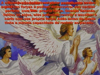 Os anjos poderiam resistir o pecado com suasOs anjos poderiam resistir o pecado com suas
próprias forças e podiam desenvolver seu caráterpróprias forças e podiam desenvolver seu caráter
perfeito com sua própria força. Quando Satanásperfeito com sua própria força. Quando Satanás
tentou os anjos, eles poderiam resistir e escolher otentou os anjos, eles poderiam resistir e escolher o
certo com sua própria força. Adão antes da quedacerto com sua própria força. Adão antes da queda
tinha a mesma capacidade de resistir ao pecado.tinha a mesma capacidade de resistir ao pecado.
A naturezaA natureza não caídanão caída teve poderteve poder semelhantesemelhante ao dosao dos
anjos?anjos?
Sim.Sim.
 
