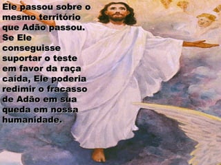 Ele passou sobre oEle passou sobre o
mesmo territóriomesmo território
que Adão passou.que Adão passou.
Se EleSe Ele
conseguisseconseguisse
suportar o testesuportar o teste
em favor da raçaem favor da raça
caída, Ele poderiacaída, Ele poderia
redimir o fracassoredimir o fracasso
de Adão em suade Adão em sua
queda em nossaqueda em nossa
humanidade.humanidade.
 