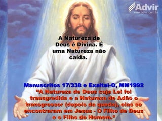 A Natureza deA Natureza de
Deus é Divina. ÉDeus é Divina. É
uma Natureza nãouma Natureza não
caída.caída.
Manuscritos 17/338 e Exaltai-O, MM1992Manuscritos 17/338 e Exaltai-O, MM1992
“A Natureza de Deus cuja Lei foi“A Natureza de Deus cuja Lei foi
transgredida e a Natureza de Adão otransgredida e a Natureza de Adão o
transgressor (depois da queda), elas setransgressor (depois da queda), elas se
encontraram em Jesus - O Filho de Deusencontraram em Jesus - O Filho de Deus
e o Filho do Homem.“e o Filho do Homem.“
 