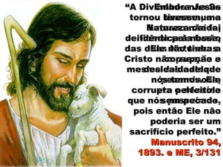 ““A Divindade não SeA Divindade não Se
tornou humana, e otornou humana, e o
humano não foihumano não foi
deificado pela fusãodeificado pela fusão
das duas Naturezas.das duas Naturezas.
Cristo não possuía aCristo não possuía a
mesma deslealdademesma deslealdade
pecaminosa,pecaminosa,
corrupta e decaídacorrupta e decaída
que nós possuímos,que nós possuímos,
pois então Ele nãopois então Ele não
poderia ser umpoderia ser um
sacrifício perfeito.”sacrifício perfeito.”
Manuscrito 94,Manuscrito 94,
1893. e ME, 3/1311893. e ME, 3/131
Embora JesusEmbora Jesus
tivesse umativesse uma
Natureza caída,Natureza caída,
idêntica à nossa,idêntica à nossa,
Ele não tinha aEle não tinha a
corrupção ecorrupção e
deslealdade quedeslealdade que
nós temos. Elenós temos. Ele
era perfeito eera perfeito e
sem pecado.sem pecado.
 