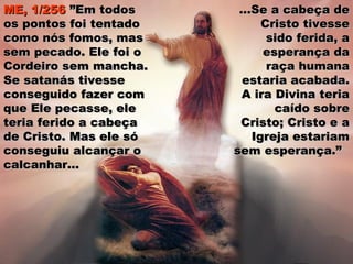ME, 1/256ME, 1/256 ”Em todos”Em todos
os pontos foi tentadoos pontos foi tentado
como nós fomos, mascomo nós fomos, mas
sem pecado. Ele foi osem pecado. Ele foi o
Cordeiro sem mancha.Cordeiro sem mancha.
Se satanás tivesseSe satanás tivesse
conseguido fazer comconseguido fazer com
que Ele pecasse, eleque Ele pecasse, ele
teria ferido a cabeçateria ferido a cabeça
de Cristo. Mas ele sóde Cristo. Mas ele só
conseguiu alcançar oconseguiu alcançar o
calcanhar...calcanhar...
...Se a cabeça de...Se a cabeça de
Cristo tivesseCristo tivesse
sido ferida, asido ferida, a
esperança daesperança da
raça humanaraça humana
estaria acabada.estaria acabada.
A ira Divina teriaA ira Divina teria
caído sobrecaído sobre
Cristo; Cristo e aCristo; Cristo e a
Igreja estariamIgreja estariam
sem esperança.”sem esperança.”
 