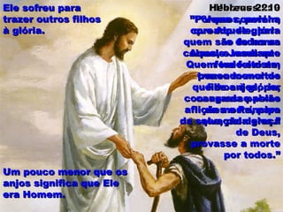 Hebreus 2: 9Hebreus 2: 9
“Vemos, porém,“Vemos, porém,
coroado de glóriacoroado de glória
e de honrae de honra
Aquele Jesus queAquele Jesus que
fora feito umfora feito um
pouco menor dopouco menor do
que os anjos, porque os anjos, por
causa da paixãocausa da paixão
da morte, parada morte, para
que, pela graçaque, pela graça
de Deus,de Deus,
provasse a morteprovasse a morte
por todos.”por todos.”
Hebreus 2: 10Hebreus 2: 10
”Porque convinha”Porque convinha
que Aquele, paraque Aquele, para
quem são todas asquem são todas as
coisas, e mediantecoisas, e mediante
Quem tudo existe,Quem tudo existe,
trazendo muitostrazendo muitos
filhos à glória,filhos à glória,
consagrasse pelasconsagrasse pelas
aflições o Príncipeaflições o Príncipe
da salvação deles.”da salvação deles.”
Um pouco menor que osUm pouco menor que os
anjos significa que Eleanjos significa que Ele
era Homem.era Homem.
Ele sofreu paraEle sofreu para
trazer outros filhostrazer outros filhos
à glória.à glória.
 