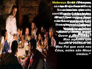 Hebreus 2: 11 ”Porque,
assim O que santifica,
como os que são
santificados, são todos
de um; por cuja causa
não Se envergonha de
lhes chamar irmãos.”
Uma certa vez
quando Sua mãe e
Seus irmãos vieram,
alguns falaram pra
Ele: “Sua mãe e Seus
irmãos estão lá fora
esperando.” Jesus
levantou e falou:
“Quem é Minha mãe?
Quem é Meu irmão?
Mas aqueles que
fazem a vontade do
Meu Pai que está nos
Céus, estes são Meus
irmãos.”
Quem santifica?
Jesus.
Jesus chama quem
de irmãos?
Podemos
responder: nós!
Mas baseado no
versículo,
somente são
chamados de
irmãos aqueles
que são
santificados.
 