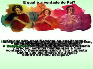 É ter a lei de Deus no coração; é serÉ ter a lei de Deus no coração; é ser
obediente.obediente.
E qual é a vontade do Pai?E qual é a vontade do Pai?
I Tess. 4: 3I Tess. 4: 3 “Porque esta é a vontade de Deus,“Porque esta é a vontade de Deus,
a vossa santificação; que vos abstenhais daa vossa santificação; que vos abstenhais da
prostituição;”prostituição;”
Quem são os irmãos de Jesus?Quem são os irmãos de Jesus?
Os que são santificados; os que fazem aOs que são santificados; os que fazem a
vontade de Deus!vontade de Deus!Salmos 40: 8Salmos 40: 8 “Deleito-me em fazer a Tua“Deleito-me em fazer a Tua
vontade, ó Deus meu; sim, a Tua Lei estávontade, ó Deus meu; sim, a Tua Lei está
dentro do meu coração.”dentro do meu coração.”
Qual é a vontade de Deus?Qual é a vontade de Deus?Que tenhamos a Sua Lei no nossoQue tenhamos a Sua Lei no nosso
coração; sermos obedientes a Suacoração; sermos obedientes a Sua
vontade.vontade.Quem são os irmãos de Jesus?Quem são os irmãos de Jesus?
São os que fazem a vontade de Deus que é aSão os que fazem a vontade de Deus que é a
nossa santificação.nossa santificação.O que é santificação?O que é santificação?
 