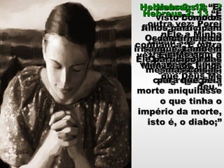 Mais uma vez osMais uma vez os
filhos são osfilhos são os
santificados.santificados.
Hebreus 2: 12Hebreus 2: 12
“Dizendo:“Dizendo:
Anunciarei o TeuAnunciarei o Teu
nome a meusnome a meus
irmãos, Cantar-Te-irmãos, Cantar-Te-
ei louvores noei louvores no
meio dameio da
congregação.”congregação.”
Quem são osQuem são os
irmãos?irmãos?Os que fazem aOs que fazem a
vontade de Deus.vontade de Deus.
Hebreus 2: 13Hebreus 2: 13 “E“E
outra vez: Poreioutra vez: Porei
nEle a MinhanEle a Minha
confiança. E outraconfiança. E outra
vez: Eis-Me aqui avez: Eis-Me aqui a
Mim, e aos filhosMim, e aos filhos
que Deus Meque Deus Me
deu.”deu.”
Quem são osQuem são os
filhos?filhos?
Os santificados.Os santificados.
Hebreus 2: 14Hebreus 2: 14 “E,“E,
visto como osvisto como os
filhos participamfilhos participam
da carne e doda carne e do
sangue, tambémsangue, também
Ele participou dasEle participou das
mesmas coisas,mesmas coisas,
para que pelapara que pela
morte aniquilassemorte aniquilasse
o que tinha oo que tinha o
império da morte,império da morte,
isto é, o diabo;”isto é, o diabo;”
 