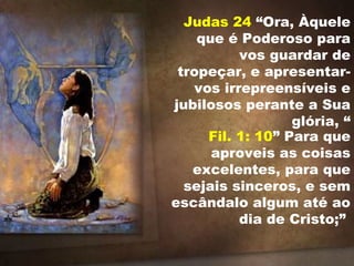 Judas 24 “Ora, Àquele
que é Poderoso para
vos guardar de
tropeçar, e apresentar-
vos irrepreensíveis e
jubilosos perante a Sua
glória, “
Fil. 1: 10” Para que
aproveis as coisas
excelentes, para que
sejais sinceros, e sem
escândalo algum até ao
dia de Cristo;”
 