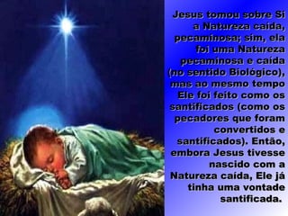 Jesus tomou sobre SiJesus tomou sobre Si
a Natureza caída,a Natureza caída,
pecaminosa; sim, elapecaminosa; sim, ela
foi uma Naturezafoi uma Natureza
pecaminosa e caídapecaminosa e caída
(no sentido Biológico),(no sentido Biológico),
mas ao mesmo tempomas ao mesmo tempo
Ele foi feito como osEle foi feito como os
santificados (como ossantificados (como os
pecadores que forampecadores que foram
convertidos econvertidos e
santificados). Então,santificados). Então,
embora Jesus tivesseembora Jesus tivesse
nascido com anascido com a
Natureza caída, Ele jáNatureza caída, Ele já
tinha uma vontadetinha uma vontade
santificada.santificada.
 