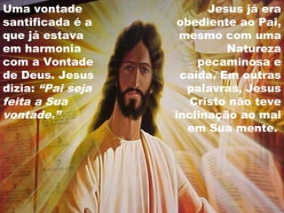 Uma vontade
santificada é a
que já estava
em harmonia
com a Vontade
de Deus. Jesus
dizia: “Pai seja
feita a Sua
vontade.”
Jesus já era
obediente ao Pai,
mesmo com uma
Natureza
pecaminosa e
caída. Em outras
palavras, Jesus
Cristo não teve
inclinação ao mal
em Sua mente.
 