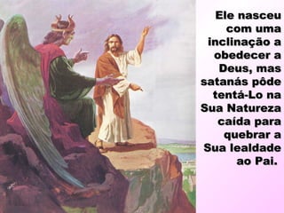 Ele nasceuEle nasceu
com umacom uma
inclinação ainclinação a
obedecer aobedecer a
Deus, masDeus, mas
satanás pôdesatanás pôde
tentá-Lo natentá-Lo na
Sua NaturezaSua Natureza
caída paracaída para
quebrar aquebrar a
Sua lealdadeSua lealdade
ao Pai.ao Pai.
 