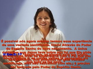 É possível nós agora mesmo termos essa experiênciaÉ possível nós agora mesmo termos essa experiência
de uma vontade santificada. Claro! Através do Poderde uma vontade santificada. Claro! Através do Poder
do Espírito Santo; do novo nascimento. A únicado Espírito Santo; do novo nascimento. A única
vantagem que Jesus teve sobre nós foi que Ele pôdevantagem que Jesus teve sobre nós foi que Ele pôde
alcançar um nível de experiência com o Pai que nósalcançar um nível de experiência com o Pai que nós
não podemos. Nós podemos ter uma vontadenão podemos. Nós podemos ter uma vontade
santificada, mas não nascemos com ela.; é precisosantificada, mas não nascemos com ela.; é preciso
ser buscada pelo Poder do Espírito Santo.ser buscada pelo Poder do Espírito Santo.
II Cor.5: 17II Cor.5: 17 “Assim que, se alguém está em Cristo,“Assim que, se alguém está em Cristo,
nova criatura é; as coisas velhas já passaram; eisnova criatura é; as coisas velhas já passaram; eis
que tudo se fez novo. “que tudo se fez novo. “
 