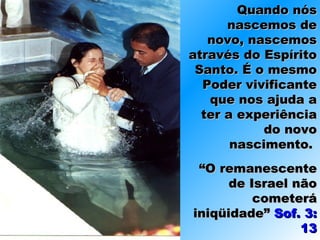 Quando nósQuando nós
nascemos denascemos de
novo, nascemosnovo, nascemos
através do Espíritoatravés do Espírito
Santo. É o mesmoSanto. É o mesmo
Poder vivificantePoder vivificante
que nos ajuda aque nos ajuda a
ter a experiênciater a experiência
do novodo novo
nascimento.nascimento.
““O remanescenteO remanescente
de Israel nãode Israel não
cometerácometerá
iniqüidade”iniqüidade” Sof. 3:Sof. 3:
1313
 