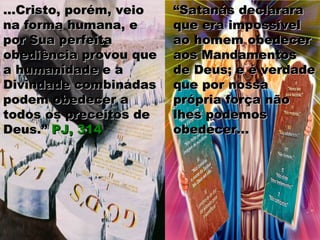 ““Satanás declararaSatanás declarara
que era impossívelque era impossível
ao homem obedecerao homem obedecer
aos Mandamentosaos Mandamentos
de Deus; e é verdadede Deus; e é verdade
que por nossaque por nossa
própria força nãoprópria força não
lhes podemoslhes podemos
obedecer...obedecer...
...Cristo, porém, veio...Cristo, porém, veio
na forma humana, ena forma humana, e
por Sua perfeitapor Sua perfeita
obediência provou queobediência provou que
a humanidade e aa humanidade e a
Divindade combinadasDivindade combinadas
podem obedecer apodem obedecer a
todos os preceitos detodos os preceitos de
Deus.”Deus.” PJ, 314PJ, 314
 