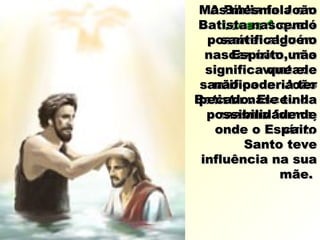 A Bíblia fala emA Bíblia fala em
Lucas 1Lucas 1 que éque é
possível alguémpossível alguém
nascer com umanascer com uma
vontadevontade
santificada. Joãosantificada. João
Batista nasceu daBatista nasceu da
mesma forma,mesma forma,
onde o Espíritoonde o Espírito
Santo teveSanto teve
influência na suainfluência na sua
mãe.mãe.
Mas mesmo JoãoMas mesmo João
Batista nascendoBatista nascendo
santificado nosantificado no
Espírito, nãoEspírito, não
significa que elesignifica que ele
não poderia ternão poderia ter
pecado. Ele tinhapecado. Ele tinha
possibilidade depossibilidade de
cair.cair.
 