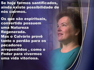 Se hoje formos santificados,
ainda existe possibilidade de
nós cairmos.
Mas o Calvário provê
tanto o perdão para os
pecadores
arrependidos , como o
Poder para vivermos
uma vida vitoriosa.
Os que são espirituais,
convertido possuem
uma Natureza
Regenerada.
 