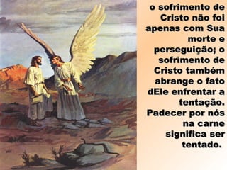 o sofrimento deo sofrimento de
Cristo não foiCristo não foi
apenas com Suaapenas com Sua
morte emorte e
perseguição; operseguição; o
sofrimento desofrimento de
Cristo tambémCristo também
abrange o fatoabrange o fato
dEle enfrentar adEle enfrentar a
tentação.tentação.
Padecer por nósPadecer por nós
na carnena carne
significa sersignifica ser
tentado.tentado.
 