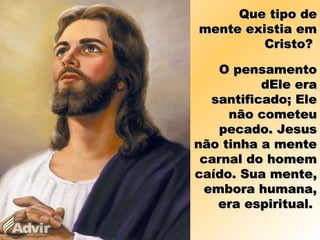 Que tipo deQue tipo de
mente existia emmente existia em
Cristo?Cristo?
O pensamentoO pensamento
dEle eradEle era
santificado; Elesantificado; Ele
não cometeunão cometeu
pecado. Jesuspecado. Jesus
não tinha a mentenão tinha a mente
carnal do homemcarnal do homem
caído. Sua mente,caído. Sua mente,
embora humana,embora humana,
era espiritual.era espiritual.
 