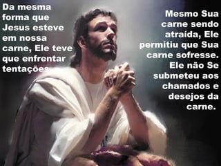 Da mesma
forma que
Jesus esteve
em nossa
carne, Ele teve
que enfrentar
tentações.
Mesmo Sua
carne sendo
atraída, Ele
permitiu que Sua
carne sofresse.
Ele não Se
submeteu aos
chamados e
desejos da
carne.
 