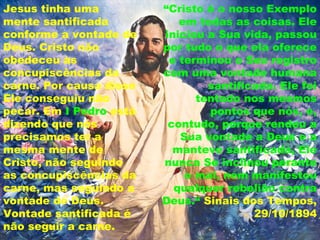Jesus tinha uma
mente santificada
conforme a vontade de
Deus. Cristo não
obedeceu às
concupiscências da
carne. Por causa disso
Ele conseguiu não
pecar. Em I Pedro está
dizendo que nós
precisamos ter a
mesma mente de
Cristo, não seguindo
as concupiscências da
carne, mas seguindo a
vontade de Deus.
Vontade santificada é
não seguir a carne.
“Cristo é o nosso Exemplo
em todas as coisas. Ele
iniciou a Sua vida, passou
por tudo o que ela oferece
e terminou o Seu registro
com uma vontade humana
santificada. Ele foi
tentado nos mesmos
pontos que nós, e,
contudo, porque rendeu a
Sua vontade a Deus e a
manteve santificada, Ele
nunca Se inclinou perante
o mal, nem manifestou
qualquer rebelião contra
Deus.“ Sinais dos Tempos,
29/10/1894
 