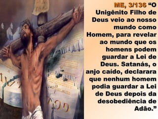 ME, 3/136ME, 3/136 “O“O
Unigênito Filho deUnigênito Filho de
Deus veio ao nossoDeus veio ao nosso
mundo comomundo como
Homem, para revelarHomem, para revelar
ao mundo que osao mundo que os
homens podemhomens podem
guardar a Lei deguardar a Lei de
Deus. Satanás, oDeus. Satanás, o
anjo caído, declararaanjo caído, declarara
que nenhum homemque nenhum homem
podia guardar a Leipodia guardar a Lei
de Deus depois dade Deus depois da
desobediência dedesobediência de
Adão.”Adão.”
 