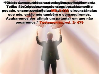 ““Nós podemos e devemos atingir a perfeição nestaNós podemos e devemos atingir a perfeição nesta
vida. Se Cristo conseguiu viver uma vida semvida. Se Cristo conseguiu viver uma vida sem
pecado, encontrando-Se nas mesmas circunstânciaspecado, encontrando-Se nas mesmas circunstâncias
que nós, então nós também o conseguiremos.que nós, então nós também o conseguiremos.
Acabaremos por atingir um patamar em que nãoAcabaremos por atingir um patamar em que não
pecaremos.”pecaremos.” Testemonies, vol. 2- 479Testemonies, vol. 2- 479
““Cristo venceu todas as tentações como Homem.Cristo venceu todas as tentações como Homem.
Todos nós o poderemos conseguir, tal como EleTodos nós o poderemos conseguir, tal como Ele
conseguiu.conseguiu. ME, 3-136ME, 3-136
 