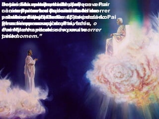Depois da queda, Jesus foi conversar
com o Pai sobre o plano de vir morrer
pelo homem. E Ele Se aproximou do Pai
uma vez, e os anjos estavam
acompanhando.
Jesus saiu muito triste, porque o Pai
não suportava a possibilidade de
perder o Filho (morrendo) e perdê-Lo
para sempre.
Jesus era a expressão do Seu
caráter para todos os seres
criados; depois Jesus voltou uma
2ª vez à presença do Pai, falou
com Ele e saiu de novo muito
triste.
Então Ele volta uma 3ª vez,
conversa com o Pai e volta feliz e
vai até os anjos e diz: “Eu tenho
que dizer uma coisa pra vocês, o
Pai Me deu permissão para morrer
pelo homem.”
 