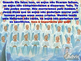 Quando Ele falou isso, os anjos não ficaram felizes,Quando Ele falou isso, os anjos não ficaram felizes,
os anjos não compreenderam e disseram:os anjos não compreenderam e disseram: “não, Tu“não, Tu
não podes morrer. Nós morreremos pelo homem.”não podes morrer. Nós morreremos pelo homem.”
Jesus disse que os anjos não poderiam morrer peloJesus disse que os anjos não poderiam morrer pelo
homem porque eram seres criados. Mesmo tendohomem porque eram seres criados. Mesmo tendo
uma Natureza não caída, os anjos não poderiam seruma Natureza não caída, os anjos não poderiam ser
os sacrifícios.os sacrifícios. Isso é importante por quê?Isso é importante por quê?
 