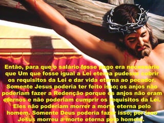 Então, para que o salário fosse pago era necessário
que Um que fosse igual a Lei eterna pudesse cobrir
os requisitos da Lei e dar vida eterna ao pecador.
Somente Jesus poderia ter feito isso; os anjos não
poderiam fazer a Redenção porque os anjos não eram
eternos e não poderiam cumprir os requisitos da Lei.
Eles não poderiam morrer a morte eterna pelo
homem. Somente Deus poderia fazer isso; por isso
Jesus morreu a morte eterna pelo homem.
 