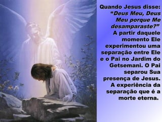 Quando Jesus disse:Quando Jesus disse:
““DeusDeus Meu, DeusMeu, Deus
Meu porque MeMeu porque Me
desamparaste?”desamparaste?”
A partir daqueleA partir daquele
momento Elemomento Ele
experimentou umaexperimentou uma
separação entre Eleseparação entre Ele
e o Pai no Jardim doe o Pai no Jardim do
Getsemani. O PaiGetsemani. O Pai
separou Suaseparou Sua
presença de Jesus.presença de Jesus.
A experiência daA experiência da
separação que é aseparação que é a
morte eterna.morte eterna.
 