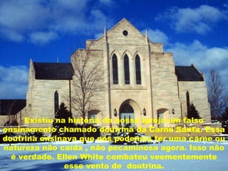 Existiu na história da nossa igreja um falso
ensinamento chamado doutrina da Carne Santa. Essa
doutrina ensinava que nós podemos ter uma carne ou
natureza não caída , não pecaminosa agora. Isso não
é verdade. Ellen White combateu veementemente
esse vento de doutrina.
 