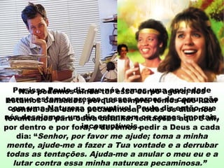 Por isso Paulo diz que nós temos uma ansiedade
porque estamos presos nesses corpos de corrupção
com uma Natureza corruptível. Paulo diz então que
nós desejamos um dia estar com os corpos imortais,
incorruptíveis.
Não podemos ainda ter esse corpo agora; nós
estamos cansados, porque sempre temos que lutar
contra essa carne pecaminosa; todos os dias nós
levantamos para outra batalha: tentações aqui e ali,
por dentro e por fora, e devemos pedir a Deus a cada
dia: “Senhor, por favor me ajude; toma a minha
mente, ajude-me a fazer a Tua vontade e a derrubar
todas as tentações. Ajuda-me a anular o meu eu e a
lutar contra essa minha natureza pecaminosa.”
 