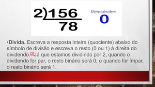 •Divida. Escreva a resposta inteira (quociente) abaixo do
símbolo de divisão e escreva o resto (0 ou 1) à direita do
dividendo.[2]Já que estamos dividindo por 2, quando o
dividendo for par, o resto binário será 0, e quando for ímpar,
o resto binário será 1.
 
