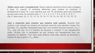 •Saiba como usar o hexadecimal. Nosso sistema decimal comum para contagem
é base 10, usando 10 símbolos diferentes para mostrar os números. O
hexadecimal é base 16, o que significa que usa 16 caracteres para isso.Contando
de zero para cima, os números são: 0, 1, 2, 3, 4, 5, 6, 7, 8, 9, A, B, C, D, E, F.
•De 17 para cima: 10, 11, 12, 13, 14, 15, 16, 17, 18, 19, 1A, 1B, 1C, 1D, 1E, 1F.
•Use o subscrito para mostrar que sistema está usando. Quando ficar
confuso, é só colocar um número em decimal subscrito para denotar a base. Por
exemplo, 1710 significa "dezessete base dez" (um número decimal comum). 1110 =
1016, uma vez que 10 é a maneira de escrever o número 11 em hexadecimal
(base 16).Isso não é necessário se seu número em hexadecimal tiver um
caractere do alfabeto. Fica claro qual sistema você está usando se escrever o
número B (que é igual a 1110, aliás).
 
