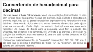 Convertendo de hexadecimal para
decimal
•Revise como a base 10 funciona. Você usa a notação decimal todos os dias
sem ter que parar para pensar no que ela significa, mas, quando a aprendeu em
primeiro lugar, seu pai ou professor pode ter explicado como funciona com mais
detalhes. Uma revisão rápida de como esses números são escritos pode ajudar
você na conversão: Cada dígito do número decimal está em uma certa
"posição". Ao mover da direita para a esquerda, você tem a posição das
unidades, das dezenas, das centenas, etc. O dígito 3 só significa 3 se estiver na
posição das unidades, mas representa 30 quando está na das dezenas, e 300
quando está na das centenas.
•Colocando matematicamente, as "posições" representam 100, 101, 102, etc. É
por isso que o sistema é chamado de "base 10", ou "decimal", por conta da
palavra em latim para "décimo".
 