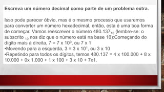 Escreva um número decimal como parte de um problema extra.
Isso pode parecer óbvio, mas é o mesmo processo que usaremos
para converter um número hexadecimal, então, esta é uma boa forma
de começar. Vamos reescrever o número 480.13710 (lembre-se: o
subscrito 10 nos diz que o número está na base 10):Começando do
dígito mais à direita, 7 = 7 x 100, ou 7 x 1
•Movendo para a esquerda, 3 = 3 x 101, ou 3 x 10
•Repetindo para todos os dígitos, temos 480.137 = 4 x 100.000 + 8 x
10.000 + 0x 1.000 + 1 x 100 + 3 x 10 + 7x1.
 