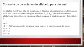 Converta os caracteres do alfabeto para decimal
Os dígitos numéricos são os mesmos em decimal e hexadecimal, de forma que
você não precisará alterá-los (por exemplo, 716 = 710). Para os caracteres
alfabéticos, consulte esta lista para alterá-los para o equivalente em decimal:A =
10
•B = 11
•C = 12 (Usaremos este caractere para manter o exemplo aqui de cima.)
•D = 13
•E = 14
•F = 15
 