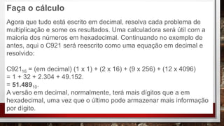 Faça o cálculo
Agora que tudo está escrito em decimal, resolva cada problema de
multiplicação e some os resultados. Uma calculadora será útil com a
maioria dos números em hexadecimal. Continuando no exemplo de
antes, aqui o C921 será reescrito como uma equação em decimal e
resolvido:
C92116 = (em decimal) (1 x 1) + (2 x 16) + (9 x 256) + (12 x 4096)
= 1 + 32 + 2.304 + 49.152.
= 51.48910.
A versão em decimal, normalmente, terá mais dígitos que a em
hexadecimal, uma vez que o último pode armazenar mais informação
por dígito.
 