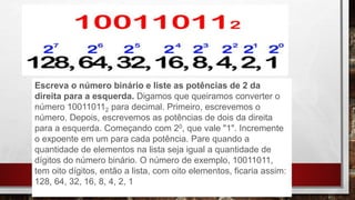 Escreva o número binário e liste as potências de 2 da
direita para a esquerda. Digamos que queiramos converter o
número 100110112 para decimal. Primeiro, escrevemos o
número. Depois, escrevemos as potências de dois da direita
para a esquerda. Começando com 20, que vale "1". Incremente
o expoente em um para cada potência. Pare quando a
quantidade de elementos na lista seja igual a quantidade de
dígitos do número binário. O número de exemplo, 10011011,
tem oito dígitos, então a lista, com oito elementos, ficaria assim:
128, 64, 32, 16, 8, 4, 2, 1
 
