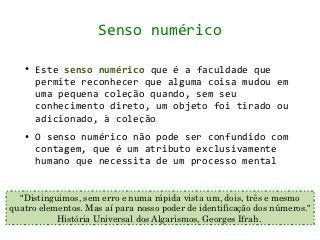 Senso numérico

   ●   Este senso numérico que é a faculdade que
       permite reconhecer que alguma coisa mudou em
       uma pequena coleção quando, sem seu
       conhecimento direto, um objeto foi tirado ou
       adicionado, à coleção
   ●   O senso numérico não pode ser confundido com
       contagem, que é um atributo exclusivamente
       humano que necessita de um processo mental


  "Distinguimos, sem erro e numa rápida vista um, dois, três e mesmo
quatro elementos. Mas aí para nosso poder de identificação dos números."
           História Universal dos Algarismos, Georges Ifrah.
 