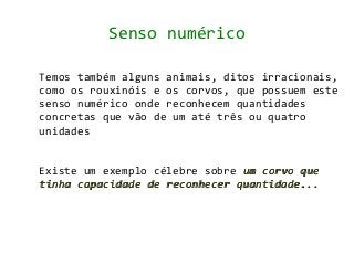 Senso numérico

Temos também alguns animais, ditos irracionais,
como os rouxinóis e os corvos, que possuem este
senso numérico onde reconhecem quantidades
concretas que vão de um até três ou quatro
unidades


Existe um exemplo célebre sobre um corvo que
tinha capacidade de reconhecer quantidade...
 