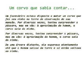Um corvo que sabia contar...
Um fazendeiro estava disposto a matar um corvo que
fez seu ninho na torre de observação de sua
mansão. Por diversas vezes, tentou surpreender o
pássaro, mas em vão: à aproximação do homem, o
corvo saía do ninho.
Por diversas vezes, tentou surpreender o pássaro,
mas em vão: à aproximação do homem, o corvo saía
do ninho.
De uma árvore distante, ele esperava atentamente
até que o homem saísse da torre e só então voltava
ao ninho.
 