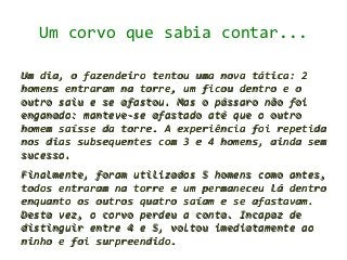 Um corvo que sabia contar...

Um dia, o fazendeiro tentou uma nova tática: 2
homens entraram na torre, um ficou dentro e o
outro saiu e se afastou. Mas o pássaro não foi
enganado: manteve-se afastado até que o outro
homem saísse da torre. A experiência foi repetida
nos dias subsequentes com 3 e 4 homens, ainda sem
sucesso.
Finalmente, foram utilizados 5 homens como antes,
todos entraram na torre e um permaneceu lá dentro
enquanto os outros quatro saíam e se afastavam.
Desta vez, o corvo perdeu a conta. Incapaz de
distinguir entre 4 e 5, voltou imediatamente ao
ninho e foi surpreendido.
 