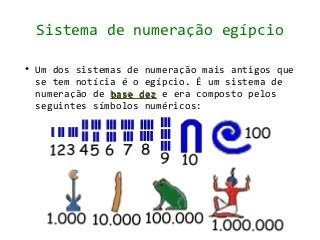 Sistema de numeração egípcio

●   Um dos sistemas de numeração mais antigos que
    se tem notícia é o egípcio. É um sistema de
    numeração de base dez e era composto pelos
    seguintes símbolos numéricos:
 