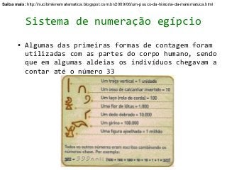 Saiba mais: http://nucibmlenematematica.blogspot.com.br/2009/06/um-pouco-da-historia-da-matematuca.html



           Sistema de numeração egípcio
       ●   Algumas das primeiras formas de contagem foram
           utilizadas com as partes do corpo humano, sendo
           que em algumas aldeias os indivíduos chegavam a
           contar até o número 33
 