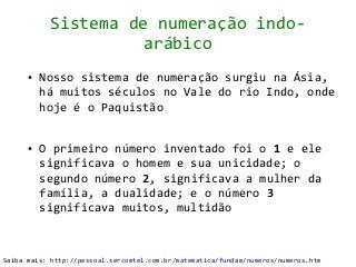 Sistema de numeração indo-
                     arábico
      ●   Nosso sistema de numeração surgiu na Ásia,
          há muitos séculos no Vale do rio Indo, onde
          hoje é o Paquistão


      ●   O primeiro número inventado foi o 1 e ele
          significava o homem e sua unicidade; o
          segundo número 2, significava a mulher da
          família, a dualidade; e o número 3
          significava muitos, multidão



Saiba mais: http://pessoal.sercomtel.com.br/matematica/fundam/numeros/numeros.htm
 