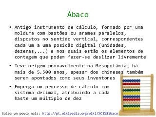 Ábaco
   ●   Antigo instrumento de cálculo, formado por uma
       moldura com bastões ou arames paralelos,
       dispostos no sentido vertical, correspondentes
       cada um a uma posição digital (unidades,
       dezenas,...) e nos quais estão os elementos de
       contagem que podem fazer-se deslizar livremente
   ●   Teve origem provavelmente na Mesopotâmia, há
       mais de 5.500 anos, apesar dos chineses também
       serem apontados como seus inventores
   ●   Emprega um processo de cálculo com
       sistema decimal, atribuindo a cada
       haste um múltiplo de dez

Saiba um pouco mais: http://pt.wikipedia.org/wiki/%C3%81baco
 