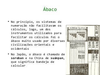 Ábaco

●   No princípio, os sistemas de
    numeração não facilitavam os
    cálculos, logo, um dos
    instrumentos utilizados para
    facilitar os cálculos foi o
    ábaco muito usado por diversas
    civilizações orientais e
    ocidentais
●   No Japão, o ábaco é chamado de
    soroban e na China de suánpan,
    que significa bandeja de
    calcular
 