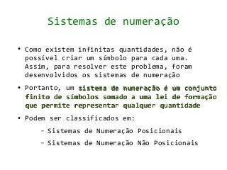 Sistemas de numeração

●   Como existem infinitas quantidades, não é
    possível criar um símbolo para cada uma.
    Assim, para resolver este problema, foram
    desenvolvidos os sistemas de numeração
●   Portanto, um sistema de numeração é um conjunto
    finito de símbolos somado a uma lei de formação
    que permite representar qualquer quantidade
●   Podem ser classificados em:
       –   Sistemas de Numeração Posicionais
       –   Sistemas de Numeração Não Posicionais
 